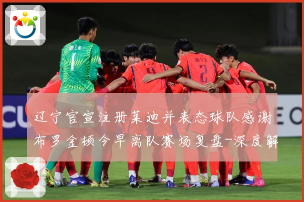 辽宁官宣注册莱迪并表态球队感谢布罗金顿今早离队赛场复盘-深度解析