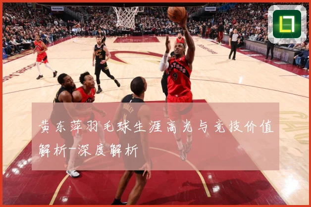 黄东萍羽毛球生涯高光与竞技价值解析-深度解析