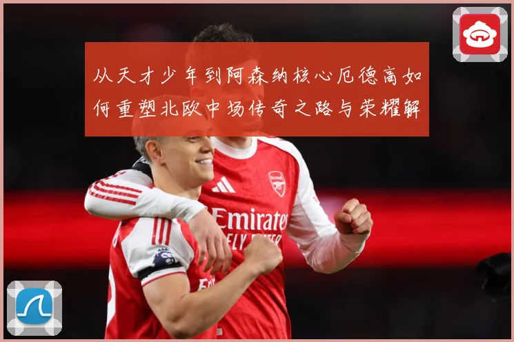 从天才少年到阿森纳核心厄德高如何重塑北欧中场传奇之路与荣耀解析-深度解析