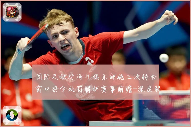 国际足联对海牛俱乐部施三次转会窗口禁令处罚解析赛事前瞻-深度解析