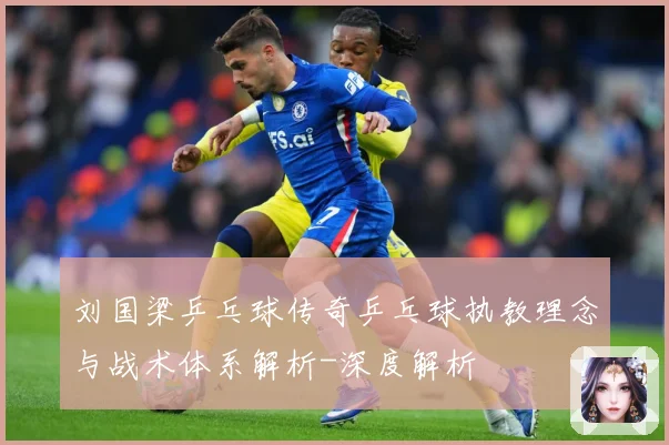 刘国梁乒乓球传奇乒乓球执教理念与战术体系解析-深度解析
