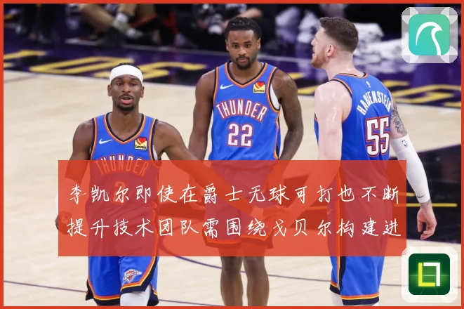 李凯尔即使在爵士无球可打也不断提升技术团队需围绕戈贝尔构建进赛场复盘-深度解析
