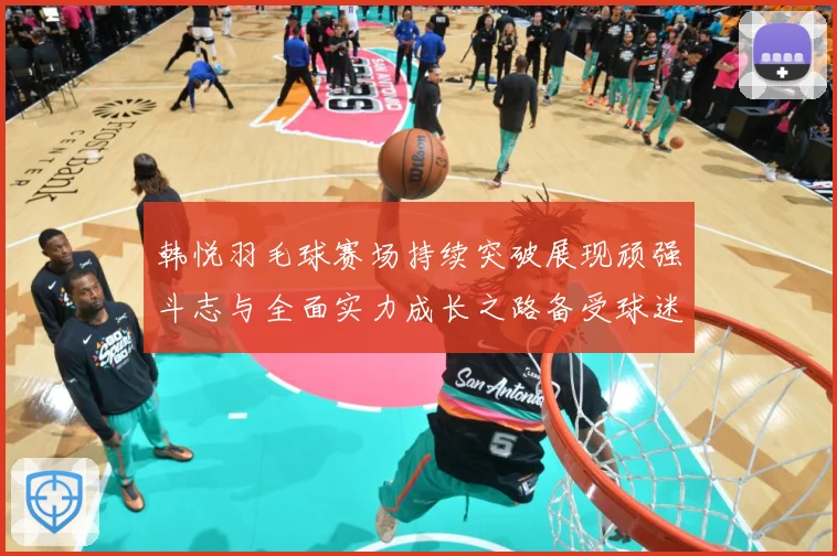 韩悦羽毛球赛场持续突破展现顽强斗志与全面实力成长之路备受球迷关注解析-深度解析