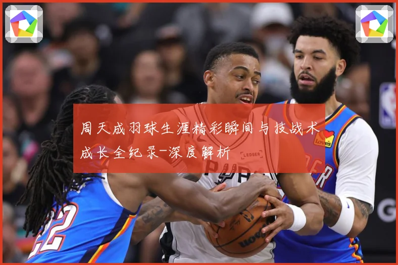 周天成羽球生涯精彩瞬间与技战术成长全纪录-深度解析