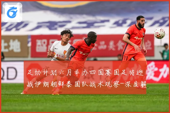 足协计划六月举办四国赛国足将迎战伊朗朝鲜泰国队战术观察-深度解析
