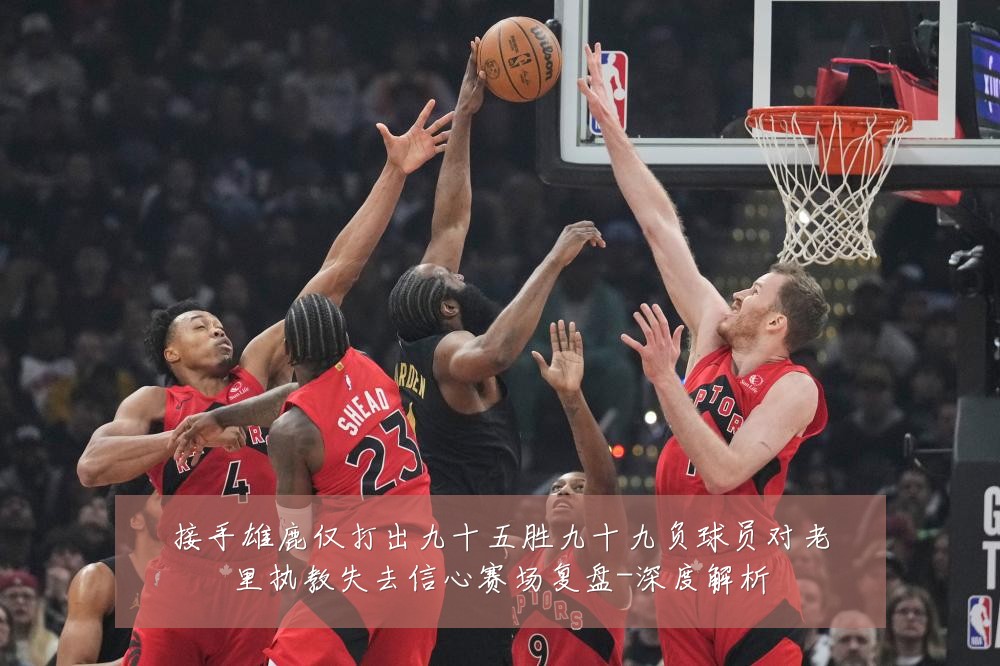 接手雄鹿仅打出九十五胜九十九负球员对老里执教失去信心赛场复盘-深度解析