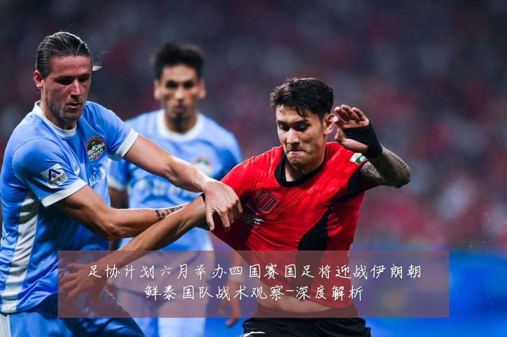 足协计划六月举办四国赛国足将迎战伊朗朝鲜泰国队战术观察-深度解析